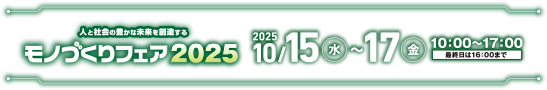 人と社会の豊かな未来を創造する　モノづくりフェア2025　2025年10/15(水)~17(金)　10:00~17:00(最終日は16:00まで)